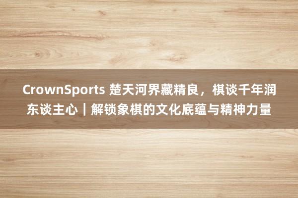 CrownSports 楚天河界藏精良，棋谈千年润东谈主心｜解锁象棋的文化底蕴与精神力量