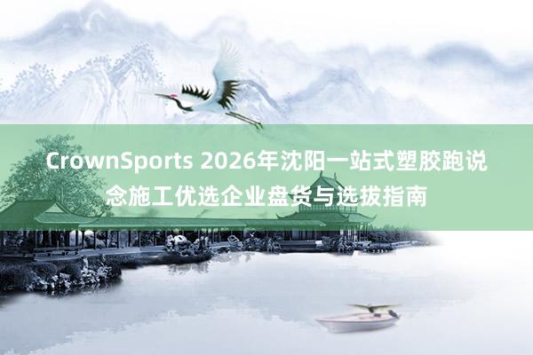 CrownSports 2026年沈阳一站式塑胶跑说念施工优选企业盘货与选拔指南