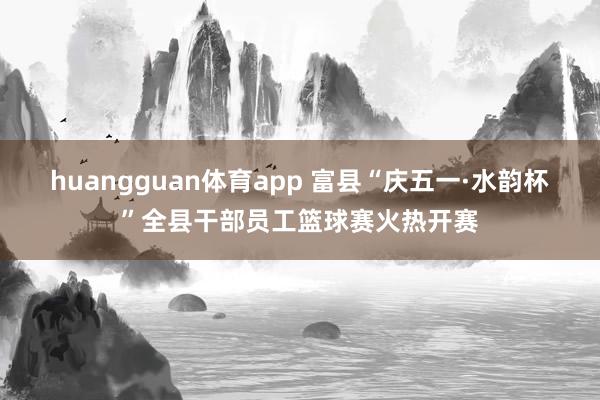 huangguan体育app 富县“庆五一·水韵杯”全县干部员工篮球赛火热开赛