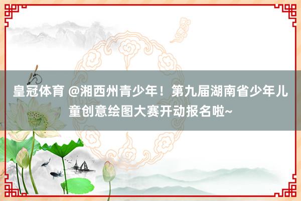 皇冠体育 @湘西州青少年！第九届湖南省少年儿童创意绘图大赛开动报名啦~