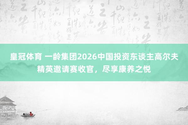 皇冠体育 一龄集团2026中国投资东谈主高尔夫精英邀请赛收官，尽享康养之悦