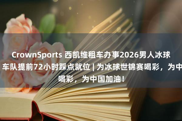 CrownSports 西凯维租车办事2026男人冰球世锦赛 | 车队提前72小时踩点就位 | 为冰球世锦赛喝彩，为中国加油！
