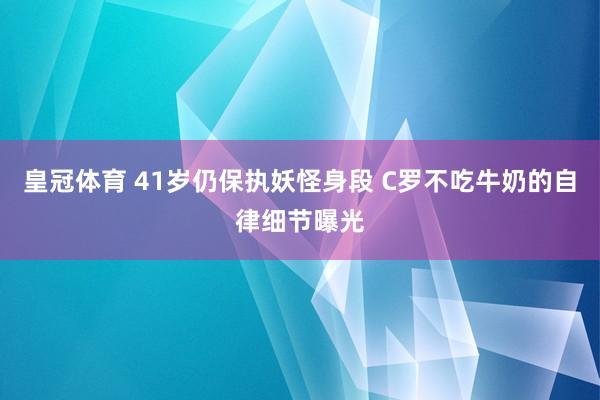 皇冠体育 41岁仍保执妖怪身段 C罗不吃牛奶的自律细节曝光