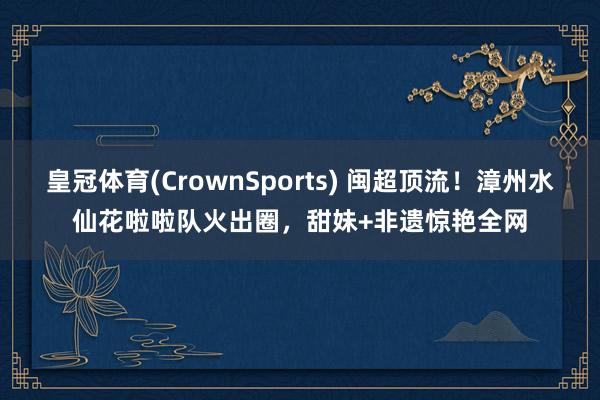 皇冠体育(CrownSports) 闽超顶流！漳州水仙花啦啦队火出圈，甜妹+非遗惊艳全网