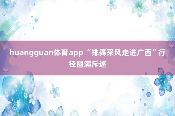 huangguan体育app “排舞采风走进广西”行径圆满斥逐