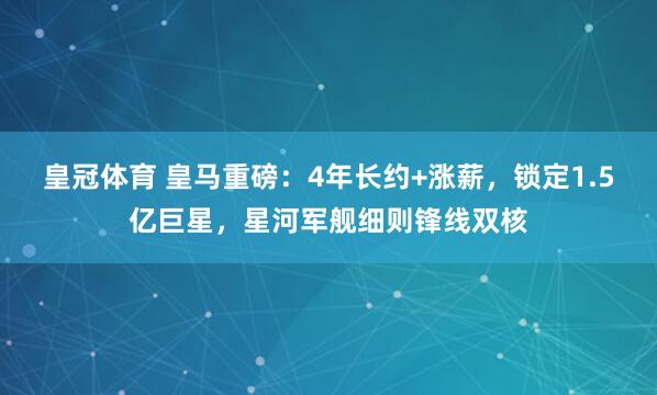 皇冠体育 皇马重磅：4年长约+涨薪，锁定1.5亿巨星，星河军舰细则锋线双核