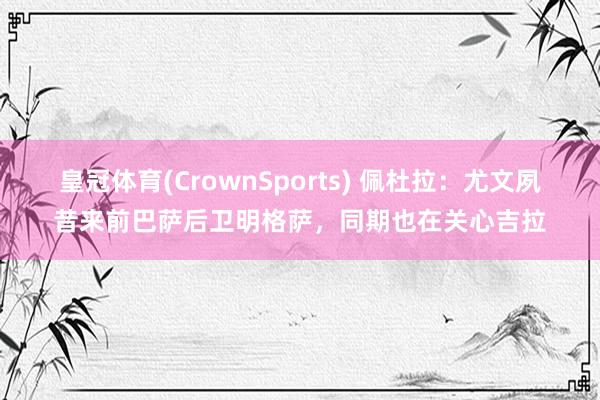 皇冠体育(CrownSports) 佩杜拉：尤文夙昔来前巴萨后卫明格萨，同期也在关心吉拉