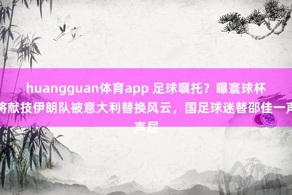 huangguan体育app 足球嘱托？曝寰球杯或将献技伊朗队被意大利替换风云，国足球迷替邵佳一声屈