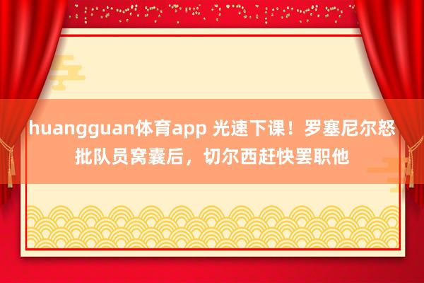 huangguan体育app 光速下课！罗塞尼尔怒批队员窝囊后，切尔西赶快罢职他