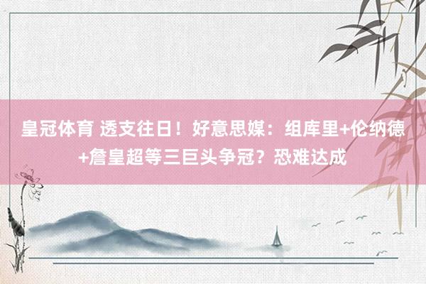 皇冠体育 透支往日！好意思媒：组库里+伦纳德+詹皇超等三巨头争冠？恐难达成