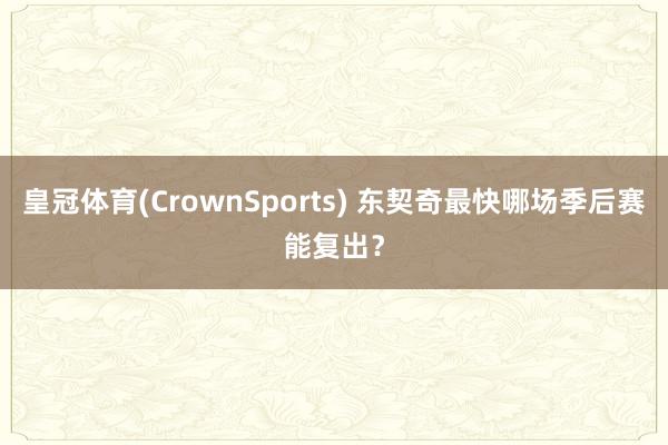 皇冠体育(CrownSports) 东契奇最快哪场季后赛能复出？