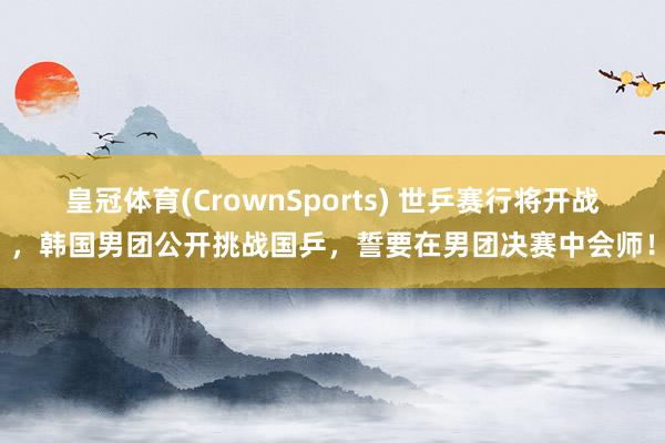 皇冠体育(CrownSports) 世乒赛行将开战，韩国男团公开挑战国乒，誓要在男团决赛中会师！