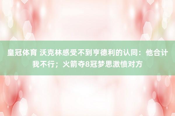 皇冠体育 沃克林感受不到亨德利的认同：他合计我不行；火箭夺8冠梦思激愤对方