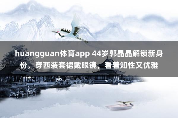 huangguan体育app 44岁郭晶晶解锁新身份，穿西装套裙戴眼镜，看着知性又优雅