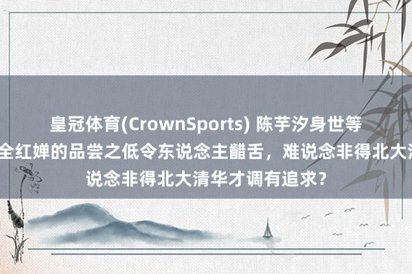 皇冠体育(CrownSports) 陈芋汐身世等闲不值得惊诧，全红婵的品尝之低令东说念主齰舌，难说念非得北大清华才调有追求？