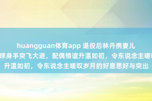 huangguan体育app 退役后林丹携妻儿游西班牙，8岁女儿羽毛球身手突飞大进，配偶情谊升温如初，令东说念主嗟叹岁月的好意思好与突出