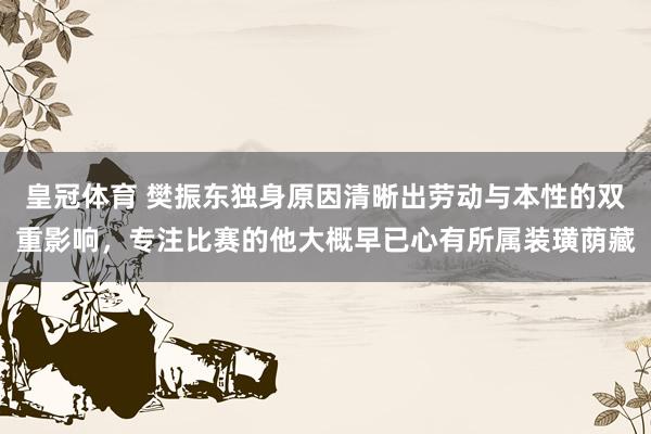 皇冠体育 樊振东独身原因清晰出劳动与本性的双重影响，专注比赛的他大概早已心有所属装璜荫藏