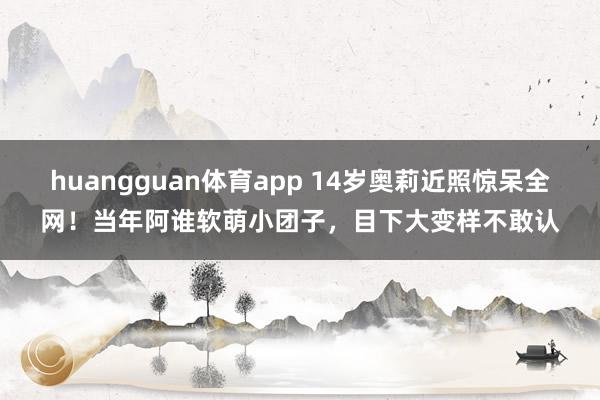 huangguan体育app 14岁奥莉近照惊呆全网！当年阿谁软萌小团子，目下大变样不敢认