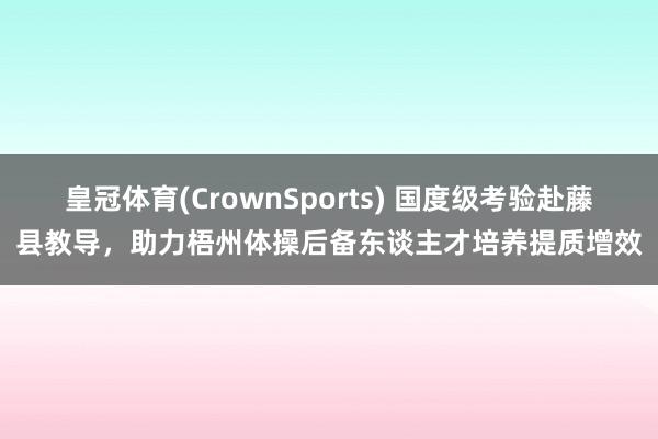 皇冠体育(CrownSports) 国度级考验赴藤县教导，助力梧州体操后备东谈主才培养提质增效