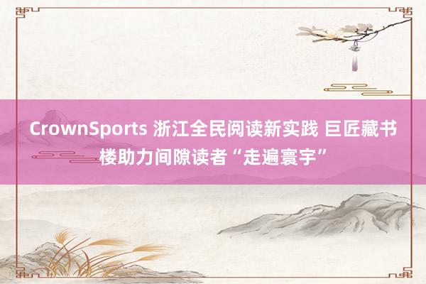 CrownSports 浙江全民阅读新实践 巨匠藏书楼助力间隙读者“走遍寰宇”