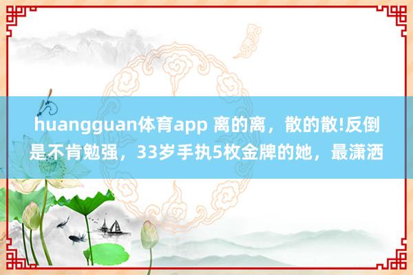 huangguan体育app 离的离，散的散!反倒是不肯勉强，33岁手执5枚金牌的她，最潇洒
