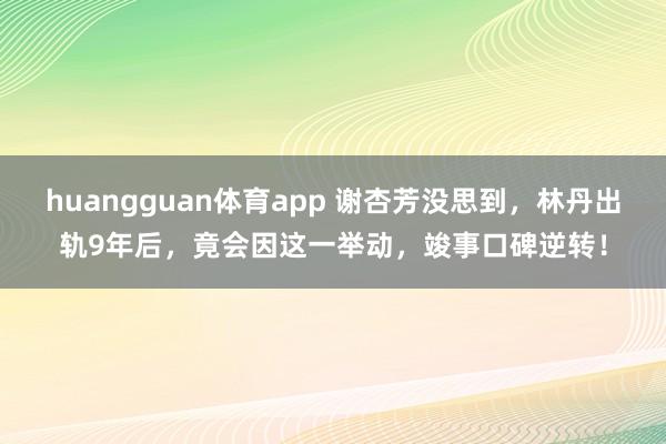 huangguan体育app 谢杏芳没思到，林丹出轨9年后，竟会因这一举动，竣事口碑逆转！