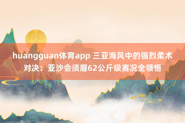 huangguan体育app 三亚海风中的强烈柔术对决：亚沙会须眉62公斤级赛况全领悟