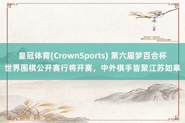 皇冠体育(CrownSports) 第六届梦百合杯世界围棋公开赛行将开赛，中外棋手皆聚江苏如皋