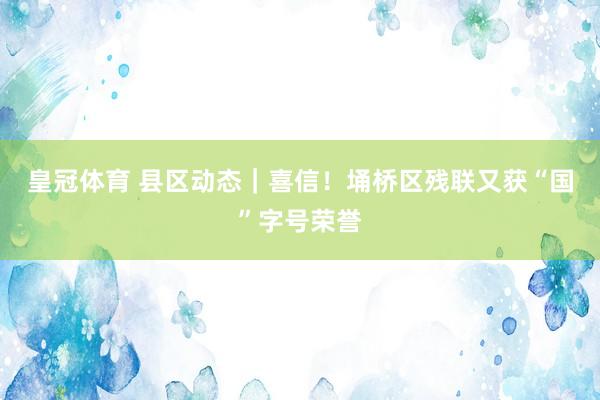 皇冠体育 县区动态｜喜信！埇桥区残联又获“国”字号荣誉