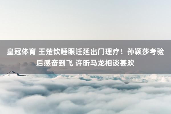 皇冠体育 王楚钦睡眼迁延出门理疗！孙颖莎考验后感奋到飞 许昕马龙相谈甚欢