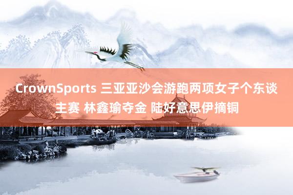 CrownSports 三亚亚沙会游跑两项女子个东谈主赛 林鑫瑜夺金 陆好意思伊摘铜