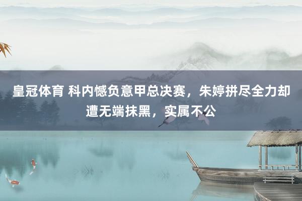 皇冠体育 科内憾负意甲总决赛，朱婷拼尽全力却遭无端抹黑，实属不公