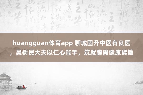 huangguan体育app 聊城固升中医有良医，吴树民大夫以仁心能手，筑就腹黑健康樊篱