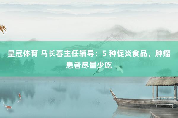 皇冠体育 马长春主任辅导：5 种促炎食品，肿瘤患者尽量少吃