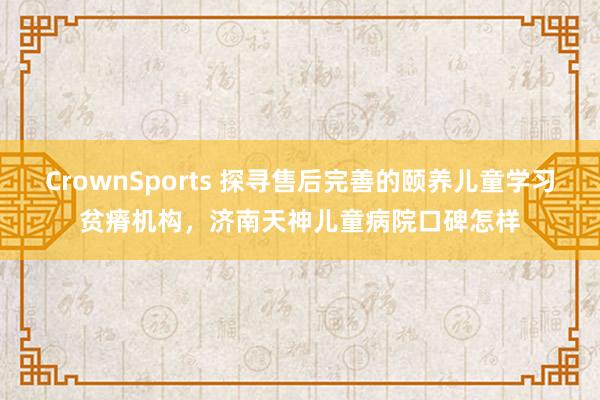 CrownSports 探寻售后完善的颐养儿童学习贫瘠机构，济南天神儿童病院口碑怎样