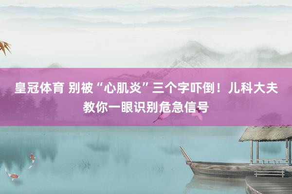 皇冠体育 别被“心肌炎”三个字吓倒！儿科大夫教你一眼识别危急信号