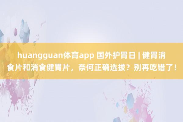 huangguan体育app 国外护胃日 | 健胃消食片和消食健胃片，奈何正确选拔？别再吃错了！