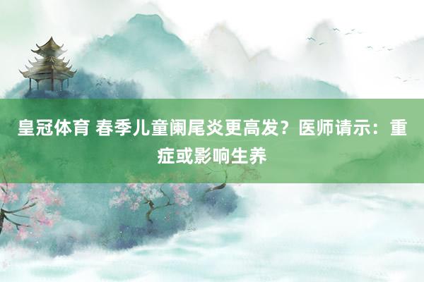 皇冠体育 春季儿童阑尾炎更高发？医师请示：重症或影响生养
