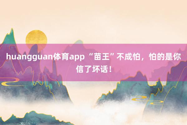 huangguan体育app “苗王”不成怕，怕的是你信了坏话！