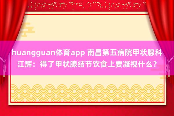 huangguan体育app 南昌第五病院甲状腺科江辉：得了甲状腺结节饮食上要凝视什么？
