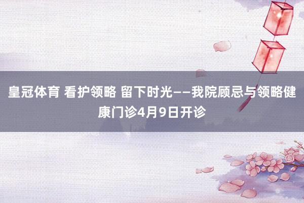 皇冠体育 看护领略 留下时光——我院顾忌与领略健康门诊4月9日开诊
