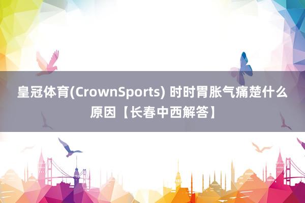 皇冠体育(CrownSports) 时时胃胀气痛楚什么原因【长春中西解答】