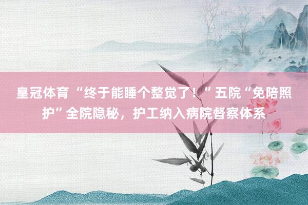 皇冠体育 “终于能睡个整觉了！”五院“免陪照护”全院隐秘，护工纳入病院督察体系