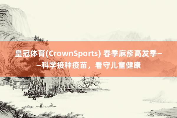 皇冠体育(CrownSports) 春季麻疹高发季——科学接种疫苗，看守儿童健康