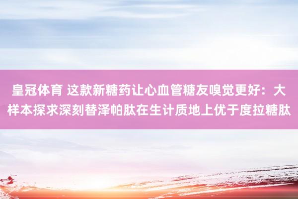 皇冠体育 这款新糖药让心血管糖友嗅觉更好：大样本探求深刻替泽帕肽在生计质地上优于度拉糖肽