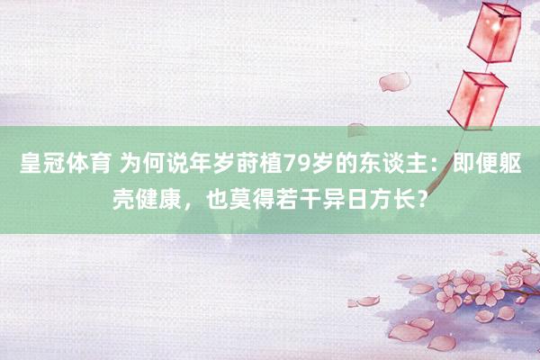 皇冠体育 为何说年岁莳植79岁的东谈主：即便躯壳健康，也莫得若干异日方长？