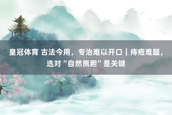 皇冠体育 古法今用，专治难以开口｜痔疮难题，选对“自然熊胆”是关键