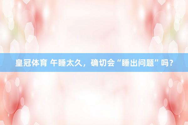 皇冠体育 午睡太久，确切会“睡出问题”吗？