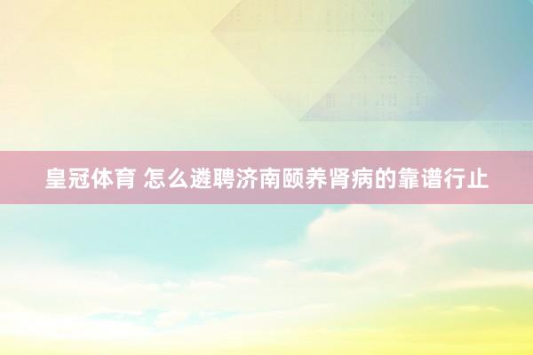 皇冠体育 怎么遴聘济南颐养肾病的靠谱行止