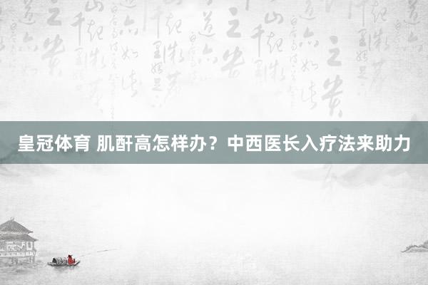 皇冠体育 肌酐高怎样办？中西医长入疗法来助力